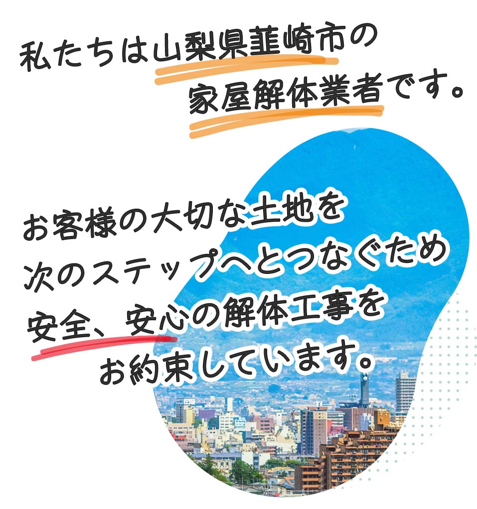 私たちは山梨県韮崎市の家屋解体業者です。お客様の空き家、土地を次のステップへと繋ぐ、安心、安全な解体工事をお約束しています。